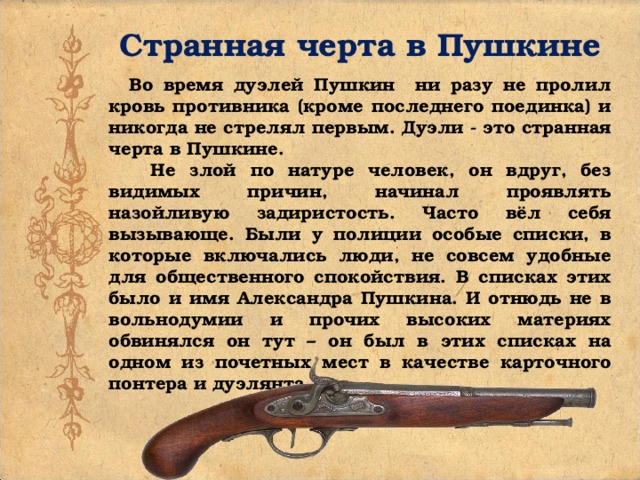 Странная черта в Пушкине  Во время дуэлей Пушкин ни разу не пролил кровь противника (кроме последнего поединка) и никогда не стрелял первым. Дуэли - это странная черта в Пушкине.  Не злой по натуре человек, он вдруг, без видимых причин, начинал проявлять назойливую задиристость. Часто вёл себя вызывающе. Были у полиции особые списки, в которые включались люди, не совсем удобные для общественного спокойствия. В списках этих было и имя Александра Пушкина. И отнюдь не в вольнодумии и прочих высоких материях обвинялся он тут – он был в этих списках на одном из почетных мест в качестве карточного понтера и дуэлянта. 