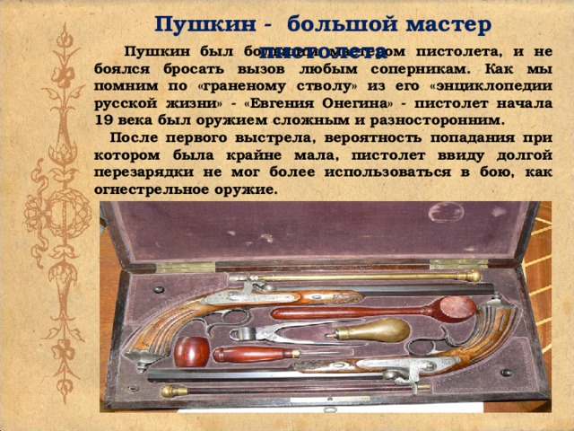 Пушкин - большой мастер пистолета Пушкин был большим мастером пистолета, и не боялся бросать вызов любым соперникам. Как мы помним по «граненому стволу» из его «энциклопедии русской жизни» - «Евгения Онегина» - пистолет начала 19 века был оружием сложным и разносторонним. После первого выстрела, вероятность попадания при котором была крайне мала, пистолет ввиду долгой перезарядки не мог более использоваться в бою, как огнестрельное оружие.