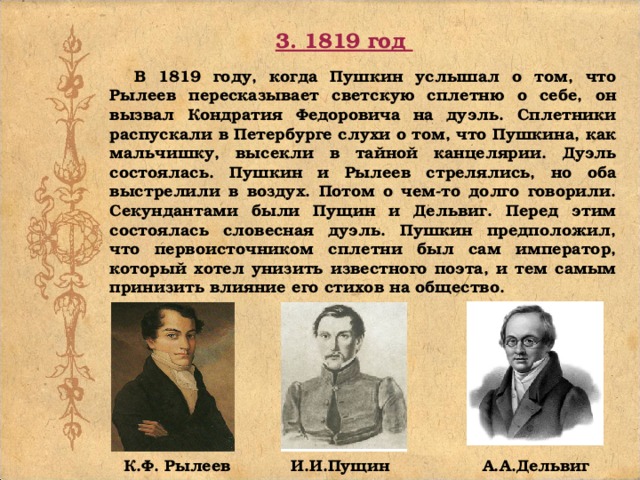 3. 1819 год  В 1819 году, когда Пушкин услышал о том, что Рылеев пересказывает светскую сплетню о себе, он вызвал Кондратия Федоровича на дуэль. Сплетники распускали в Петербурге слухи о том, что Пушкина, как мальчишку, высекли в тайной канцелярии. Дуэль состоялась. Пушкин и Рылеев стрелялись, но оба выстрелили в воздух. Потом о чем-то долго говорили. Секундантами были Пущин и Дельвиг. Перед этим состоялась словесная дуэль. Пушкин предположил, что первоисточником сплетни был сам император, который хотел унизить известного поэта, и тем самым принизить влияние его стихов на общество.  К.Ф. Рылеев И.И.Пущин А.А.Дельвиг 