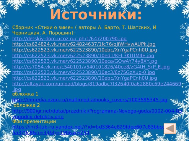 Источники: Сборник «Стихи о зиме» ( авторы А. Барто, Т. Шатских, И Черницкая, А. Порошин): http://detskiy-dom.ucoz.ru/_ph/1/647200790.jpg http://cs624824.vk.me/v624824637/1fc76/qJfWHvwAUPk.jpg  http://cs622523.vk.me/v622523890/10ebc/XnYgaPCnh0U.jpg  http://cs622523.vk.me/v622523890/10ed1/KFL3KI1IM4E.jpg http://cs622523.vk.me/v622523890/10eca/GOwAY74y8XY.jpg http://cs7054.vk.me/c540101/v540101826/40ce8/zG4tH_SrP_E.jpg http://cs622523.vk.me/v622523890/10ec3/6z75GzXug-0.jpg http://cs622523.vk.me/v622523890/10ebc/XnYgaPCnh0U.jpg http://altayak.com/upload/blogs/819adbc7f32640f0a62880c69e244669.jpg обложка 1 http://mmedia.ozon.ru/multimedia/books_covers/1003595345.jpg   обложка 2 http://900igr.net/datai/prazdniki/Programma-Novogo-goda/0002-004-Novogodnij-detektiv.png Фон презентации https://im3-tub-ru.yandex.net/i?id=bd3364e829fdee607c83bbceb5a379c8&n=33&h=190&w=254