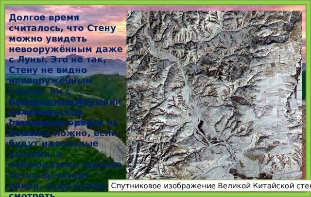 Долгое время считалось, что Стену можно увидеть невооружённым даже с Луны. Это не так, Стену не видно невооружённым глазом ни с поверхности Луны, ни с космической станции на орбите Земли. Сегодня некоторые полагают, что рассмотреть стену из космоса можно, если будут идеальные условия, а наблюдатель заранее точно вычислит район, куда нужно смотреть. Cпутниковое изображение Великой Китайской стены