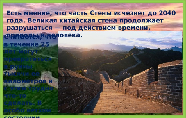 Есть мнение, что часть Стены исчезнет до 2040 года. Великая китайская стена продолжает разрушаться — под действием времени, природы и человека. Считается, что в течение 25 лет могут превратиться в руины тысячи ее километров и с этим трудно что-то сделать. В особо ветхом состоянии находятся участки Стены в провинции Ганьсу.