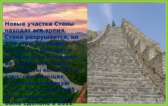 Новые участки Стены находят все время. Стена разрушается, но при этом археологи регулярно находят и официально отмечают на картах все новые фрагменты комплекса стен, образующих Великую китайскую стену. Последний раз объявление об этом было сделано в 2012 году.