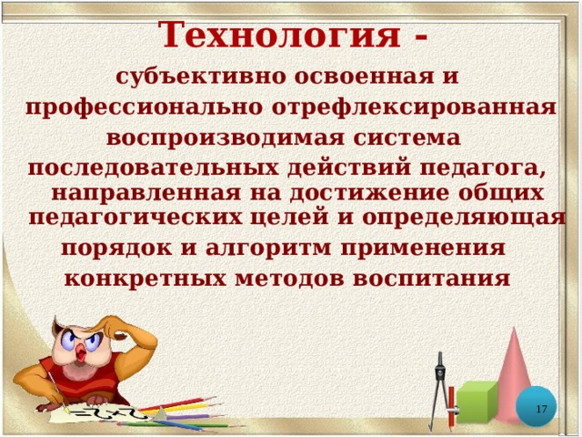 Технология - субъективно освоенная и  профессионально отрефлексированная воспроизводимая система последовательных действий педагога, направленная на достижение общих педагогических целей и определяющая порядок и алгоритм применения конкретных методов воспитания  