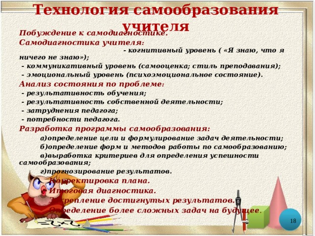 Технология самообразования учителя Побуждение к самодиагностике. Самодиагностика учителя : - когнитивный уровень ( «Я знаю, что я ничего не знаю»);  - коммуникативный уровень (самооценка; стиль преподавания);  - эмоциональный уровень (психоэмоциональное состояние). Анализ состояния по проблеме :  - результативность обучения;  - результативность собственной деятельности;  - затруднения педагога;  - потребности педагога. Разработка программы самообразования:  а)определение цели и формулирование задач деятельности;  б)определение форм и методов работы по самообразованию;  в)выработка критериев для определения успешности самообразования;  г)прогнозирование результатов.   Корректировка плана.   Итоговая диагностика.   Закрепление достигнутых результатов.   Определение более сложных задач на будущее .  