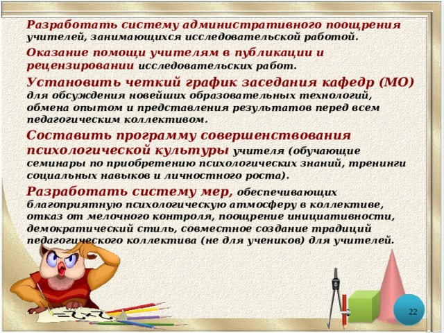 Разработать систему административного поощрения  учителей, занимающихся исследовательской работой. Оказание помощи учителям в публикации и рецензировании  исследовательских работ. Установить четкий график заседания кафедр (МО)  для обсуждения новейших образовательных технологий, обмена опытом и представления результатов перед всем педагогическим коллективом. Составить программу совершенствования психологической культуры  учителя (обучающие семинары по приобретению психологических знаний, тренинги социальных навыков и личностного роста). Разработать систему мер,  обеспечивающих благоприятную психологическую атмосферу в коллективе, отказ от мелочного контроля, поощрение инициативности, демократический стиль, совместное создание традиций педагогического коллектива (не для учеников) для учителей.  