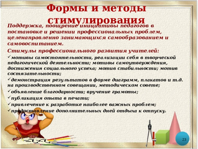 Формы и методы стимулирования Поддержка, поощрение инициативы педагогов в постановке и решении профессиональных проблем, целенаправленно занимающихся самообразованием и самовоспитанием. Стимулы профессионального развития учителей: мотивы самостоятельности, реализации себя в творческой педагогической деятельности; мотивы самоутверждения, достижения социального успеха; мотив стабильности; мотив состязательности; демонстрация результатов в форме диаграмм, плакатов и т.д. на производственном совещании, методическом совете; объявление благодарности; вручение грамоты; публикация опыта в печати; привлечение к разработке наиболее важных проблем; предоставление дополнительных дней отдыха к отпуску.  