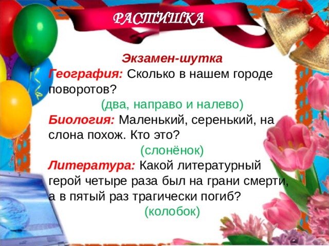 Экзамен-шутка География: Сколько в нашем городе поворотов? (два, направо и налево) Биология: Маленький, серенький, на слона похож. Кто это? (слонёнок) Литература: Какой литературный герой четыре раза был на грани смерти, а в пятый раз трагически погиб? (колобок)