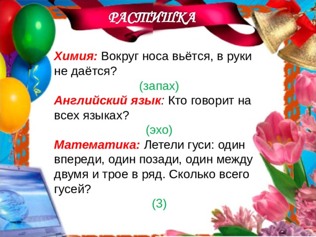 Химия:  Вокруг носа вьётся, в руки не даётся? (запах) Английский язык : Кто говорит на всех языках? (эхо) Математика:  Летели гуси: один впереди, один позади, один между двумя и трое в ряд. Сколько всего гусей? (3)