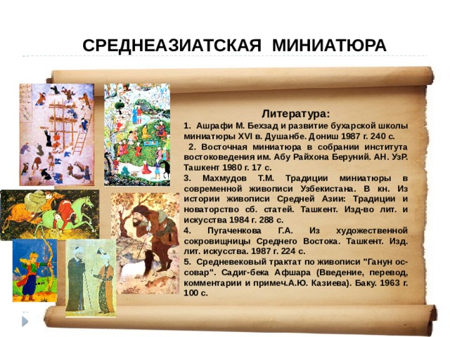 СРЕДНЕАЗИАТСКАЯ МИНИАТЮРА  Литература: 1. Ашрафи М. Бехзад и развитие бухарской школы миниатюры XVI в. Душанбе. Дониш 1987 г. 240 с.  2. Восточная миниатюра в собрании института востоковедения им. Абу Райхона Беруний. АН. УзР. Ташкент 1980 г. 17 с. 3. Махмудов Т.М. Традиции миниатюры в современной живописи Узбекистана. В кн. Из истории живописи Средней Азии: Традиции и новаторство сб. статей. Ташкент. Изд-во лит. и искусства 1984 г. 288 с. 4. Пугаченкова Г.А. Из художественной сокровищницы Среднего Востока. Ташкент. Изд. лит. искусства. 1987 г. 224 с. 5. Средневековый трактат по живописи 