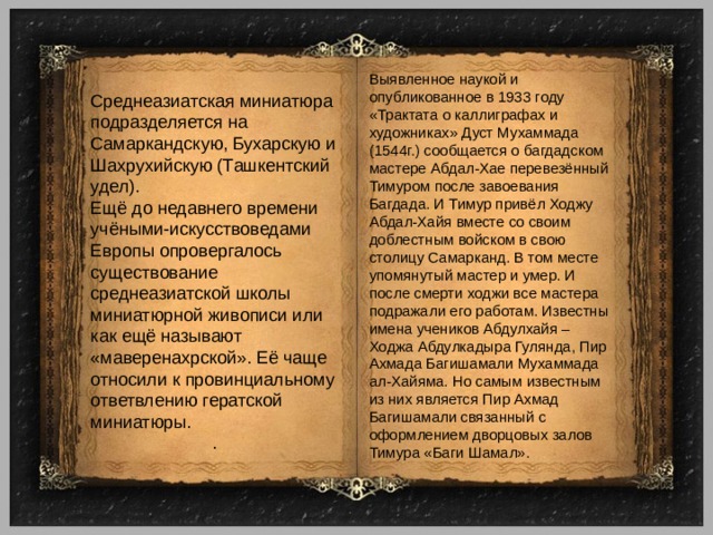 Выявленное наукой и опубликованное в 1933 году «Трактата о каллиграфах и художниках» Дуст Мухаммада (1544г.) сообщается о багдадском мастере Абдал-Хае перевезённый Тимуром после завоевания Багдада. И Тимур привёл Ходжу Абдал-Хайя вместе со своим доблестным войском в свою столицу Самарканд. В том месте упомянутый мастер и умер. И после смерти ходжи все мастера подражали его работам. Известны имена учеников Абдулхайя – Ходжа Абдулкадыра Гулянда, Пир Ахмада Багишамали Мухаммада ал-Хайяма. Но самым известным из них является Пир Ахмад Багишамали связанный с оформлением дворцовых залов Тимура «Баги Шамал». Среднеазиатская миниатюра подразделяется на Самаркандскую, Бухарскую и Шахрухийскую (Ташкентский удел). Ещё до недавнего времени учёными-искусствоведами Европы опровергалось существование среднеазиатской школы миниатюрной живописи или как ещё называют «маверенахрской». Её чаще относили к провинциальному ответвлению гератской миниатюры. . 