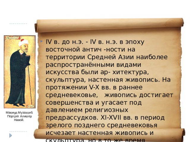 IV в. до н.э. - IV в. н.э. в эпоху восточной антич -ности на территории Средней Азии наиболее распространёнными видами искусства были ар- хитектура, скульптура, настенная живопись. На протяжении V-X вв. в раннее средневековье, живопись достигает совершенства и угасает под давлением религиозных предрассудков. XI-XVII вв. в период зрелого позднего средневековья исчезает настенная живопись и скульптура, но в то же время совершенствуется архитектура, при- кладные искусства и в особенности возрастает значение рукописной книги (литературы). Маҳмуд Музаҳҳиб. Портрет Алишер Навой. 