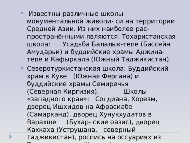  Известны различные школы монументальной живопи- си на территории Средней Азии. Из них наиболее рас-пространёнными являются: Тохаристанская школа: Усадьба Балалык-тепе (Бассейн Амударьи) и буддийские храмы Аджина-тепе и Кафыркала (Южный Таджикистан). Северотуркистанская школа: Буддийский храм в Куве (Южная Фергана) и буддийские храмы Семиречья (Северная Киргизия). Школы «западного края»: Согдиана, Хорезм, дворец Ишхидов на Афрасиабе (Самарканд), дворец Хунукхудатов в Варахше (Бухар- ские оазис), дворец Кахкаха (Уструшана, северный Таджикистан), роспись на оссуариях из Ток-кала (Хорезм). 