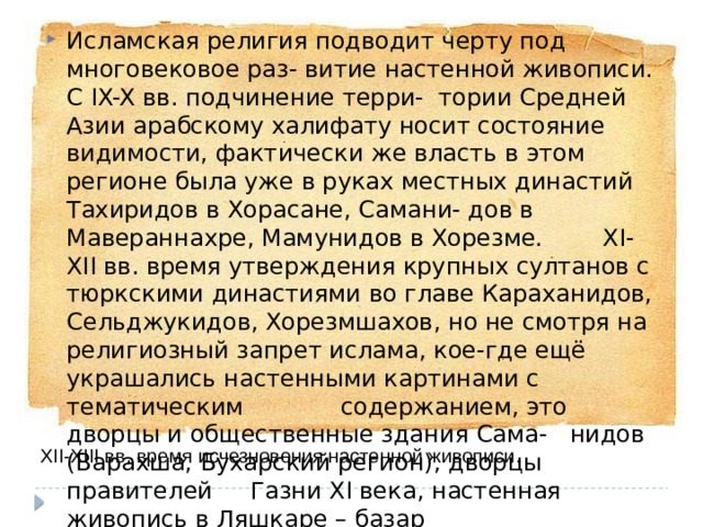 Исламская религия подводит черту под многовековое раз- витие настенной живописи. С IX-X вв. подчинение терри- тории Средней Азии арабскому халифату носит состояние видимости, фактически же власть в этом регионе была уже в руках местных династий Тахиридов в Хорасане, Самани- дов в Мавераннахре, Мамунидов в Хорезме. XI-XII вв. время утверждения крупных султанов с тюркскими династиями во главе Караханидов, Сельджукидов, Хорезмшахов, но не смотря на религиозный запрет ислама, кое-где ещё украшались настенными картинами с тематическим содержанием, это дворцы и общественные здания Сама- нидов (Варахша, Бухарский регион), дворцы правителей Газни XI века, настенная живопись в Ляшкаре – базар (Афганистан). XII-XIII вв. время исчезновения настенной живописи. 