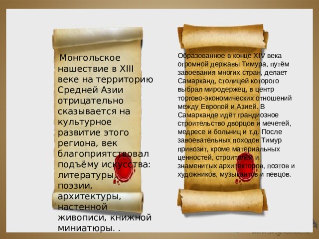  Монгольское нашествие в XIII веке на территорию Средней Азии отрицательно сказывается на культурное развитие этого региона, век благоприятствовал подъёму искусства: литературы, поэзии, архитектуры, настенной живописи, книжной миниатюры. . Образованное в конце XIV века огромной державы Тимура, путём завоевания многих стран, делает Самарканд, столицей которого выбрал миродержец, в центр торгово-экономических отношений между Европой и Азией. В Самарканде идёт грандиозное строительство дворцов и мечетей, медресе и больниц и т.д. После завоевательных походов Тимур привозит, кроме материальных ценностей, строителей и знаменитых архитекторов, поэтов и художников, музыкантов и певцов. 