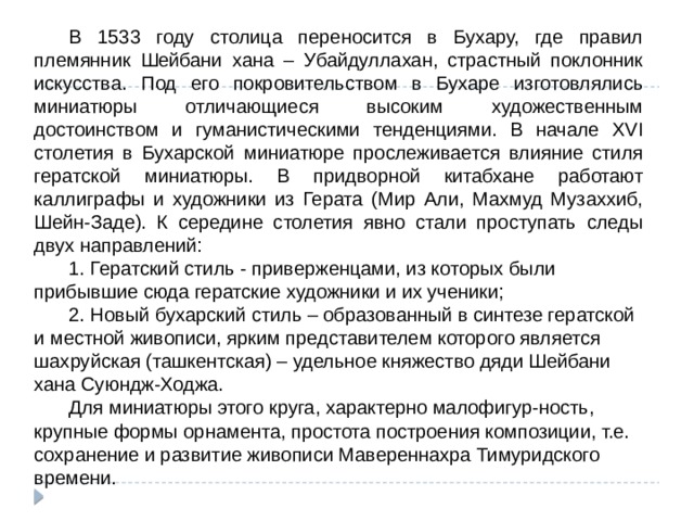  В 1533 году столица переносится в Бухару, где правил племянник Шейбани хана – Убайдуллахан, страстный поклонник искусства. Под его покровительством в Бухаре изготовлялись миниатюры отличающиеся высоким художественным достоинством и гуманистическими тенденциями. В начале XVI столетия в Бухарской миниатюре прослеживается влияние стиля гератской миниатюры. В придворной китабхане работают каллиграфы и художники из Герата (Мир Али, Махмуд Музаххиб, Шейн-Заде). К середине столетия явно стали проступать следы двух направлений:  1. Гератский стиль - приверженцами, из которых были прибывшие сюда гератские художники и их ученики;  2. Новый бухарский стиль – образованный в синтезе гератской и местной живописи, ярким представителем которого является шахруйская (ташкентская) – удельное княжество дяди Шейбани хана Суюндж-Ходжа.  Для миниатюры этого круга, характерно малофигур-ность, крупные формы орнамента, простота построения композиции, т.е. сохранение и развитие живописи Мавереннахра Тимуридского времени. 