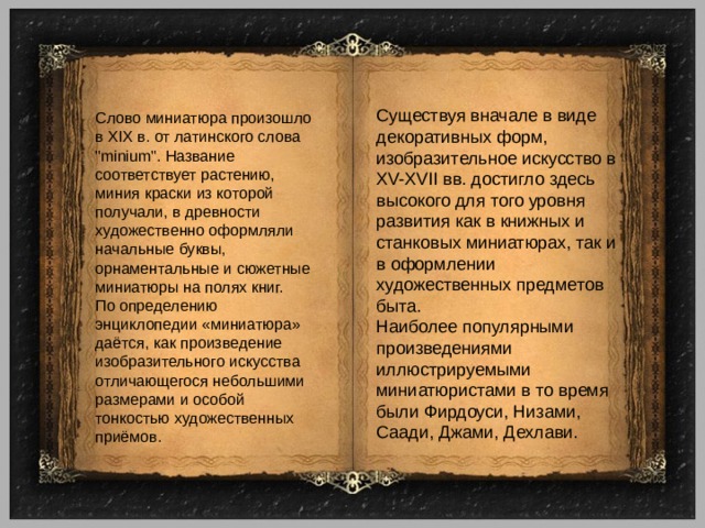 Существуя вначале в виде декоративных форм, изобразительное искусство в XV-XVII вв. достигло здесь высокого для того уровня развития как в книжных и станковых миниатюрах, так и в оформлении художественных предметов быта. Наиболее популярными произведениями иллюстрируемыми миниатюристами в то время были Фирдоуси, Низами, Саади, Джами, Дехлави. Слово миниатюра произошло в XIX в. от латинского слова 