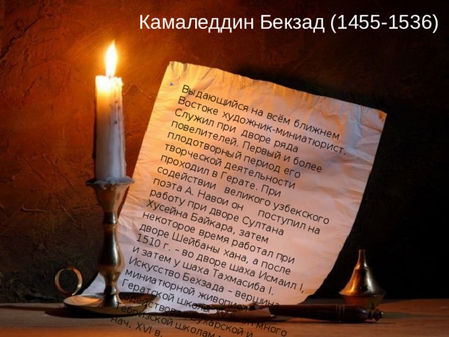 Камаледдин Бекзад (1455-1536)   Выдающийся на всём ближнем Востоке художник-миниатюрист. Служил при дворе ряда повелителей. Первый и более плодотворный период его творческой деятельности проходил в Герате. При содействии великого узбекского поэта А. Навои он поступил на работу при дворе Султана Хусейна Байкара, затем некоторое время работал при дворе Шейбаны хана, а после 1510 г. – во дворе шаха Исмаил I, и затем у шаха Тахмасиба I. Искусство Бехзада – вершина миниатюрной живописи Гератской школы XV в; он много содействовал Бухарской и Тебризской школам миниатюры в нач . XVI в. 