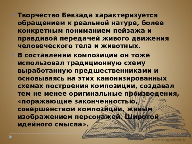 Творчество Бекзада характеризуется обращением к реальной натуре, более конкретным пониманием пейзажа и правдивой передачей живого движения человеческого тела и животных. В составлении композиции он тоже использовал традиционную схему выработанную предшественниками и основываясь на этих канонизированных схемах построения композиции, создавал тем не менее оригинальные произведения, «поражающие законченностью, совершенством композиции, живым изображением персонажей. Широтой идейного смысла». 