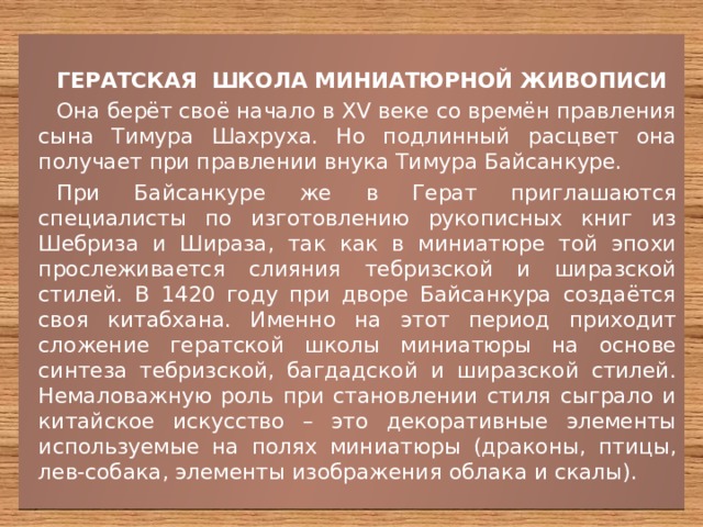 ГЕРАТСКАЯ ШКОЛА МИНИАТЮРНОЙ ЖИВОПИСИ Она берёт своё начало в XV веке со времён правления сына Тимура Шахруха. Но подлинный расцвет она получает при правлении внука Тимура Байсанкуре. При Байсанкуре же в Герат приглашаются специалисты по изготовлению рукописных книг из Шебриза и Шираза, так как в миниатюре той эпохи прослеживается слияния тебризской и ширазской стилей. В 1420 году при дворе Байсанкура создаётся своя китабхана. Именно на этот период приходит сложение гератской школы миниатюры на основе синтеза тебризской, багдадской и ширазской стилей. Немаловажную роль при становлении стиля сыграло и китайское искусство – это декоративные элементы используемые на полях миниатюры (драконы, птицы, лев-собака, элементы изображения облака и скалы). 