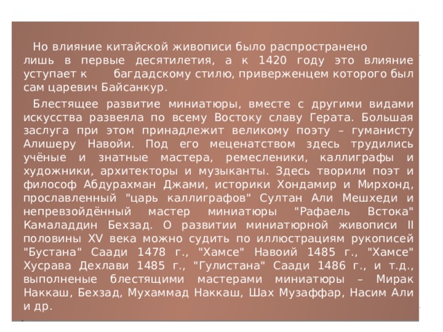 Но влияние китайской живописи было распространено лишь в первые десятилетия, а к 1420 году это влияние уступает к багдадскому стилю, приверженцем которого был сам царевич Байсанкур. Блестящее развитие миниатюры, вместе с другими видами искусства развеяла по всему Востоку славу Герата. Большая заслуга при этом принадлежит великому поэту – гуманисту Алишеру Навойи. Под его меценатством здесь трудились учёные и знатные мастера, ремесленики, каллиграфы и художники, архитекторы и музыканты. Здесь творили поэт и философ Абдурахман Джами, историки Хондамир и Мирхонд, прославленный 