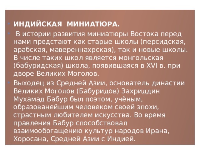 ИНДИЙСКАЯ МИНИАТЮРА.   В истории развития миниатюры Востока перед нами предстают как старые школы (персидская, арабская, мавереннахрская), так и новые школы. В числе таких школ является монгольская (бабуридская) школа, появившаяся в XVI в. при дворе Великих Моголов. Выходец из Средней Азии, основатель династии Великих Моголов (Бабуридов) Захриддин Мухамад Бабур был поэтом, учёным, образованейшим человеком своей эпохи, страстным любителем искусства. Во время правления Бабур способствовал взаимообогащению культур народов Ирана, Хоросана, Средней Азии с Индией. 