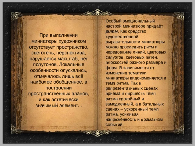 Особый эмоциональный настрой миниатюре придаёт ритм . Как средство художественной выразительности миниатюры можно проследить ритм и чередование линий, цветовых силуэтов, световых пятен, плоскостей разного размера и форм. В зависимости от изменения тематики миниатюры видоизменяется и темп ритма. Так в репрезентативных сценах приёма и пиршеств темп ритма спокойный и замедленный, а в батальных сценах – ускоренный темп ритма, усиливая напряжённость и драматизм событий. При выполнении миниатюры художником отсутствует пространство, светотень, перспектива, нарушается масштаб, нет полутонов. Локальные особенности опускались, отмечалось лишь всё наиболее обобщенное, в построении пространственных планов, и как эстетически значимый элемент. . 