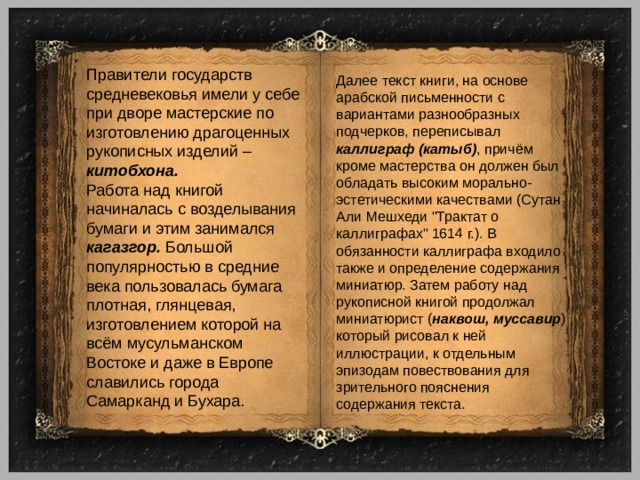 Правители государств средневековья имели у себе при дворе мастерские по изготовлению драгоценных рукописных изделий – китобхона. Работа над книгой начиналась с возделывания бумаги и этим занимался кагазгор. Большой популярностью в средние века пользовалась бумага плотная, глянцевая, изготовлением которой на всём мусульманском Востоке и даже в Европе славились города Самарканд и Бухара. Далее текст книги, на основе арабской письменности с вариантами разнообразных подчерков, переписывал каллиграф (катыб) , причём кроме мастерства он должен был обладать высоким морально-эстетическими качествами (Сутан Али Мешхеди 