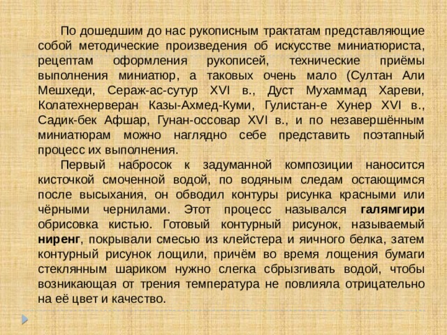  По дошедшим до нас рукописным трактатам представляющие собой методические произведения об искусстве миниатюриста, рецептам оформления рукописей, технические приёмы выполнения миниатюр, а таковых очень мало (Султан Али Мешхеди, Сераж-ас-сутур XVI в., Дуст Мухаммад Хареви, Колатехнерверан Казы-Ахмед-Куми, Гулистан-е Хунер XVI в., Садик-бек Афшар, Гунан-оссовар XVI в., и по незавершённым миниатюрам можно наглядно себе представить поэтапный процесс их выполнения.  Первый набросок к задуманной композиции наносится кисточкой смоченной водой, по водяным следам остающимся после высыхания, он обводил контуры рисунка красными или чёрными чернилами. Этот процесс назывался галямгири обрисовка кистью. Готовый контурный рисунок, называемый ниренг , покрывали смесью из клейстера и яичного белка, затем контурный рисунок лощили, причём во время лощения бумаги стеклянным шариком нужно слегка сбрызгивать водой, чтобы возникающая от трения температура не повлияла отрицательно на её цвет и качество. 