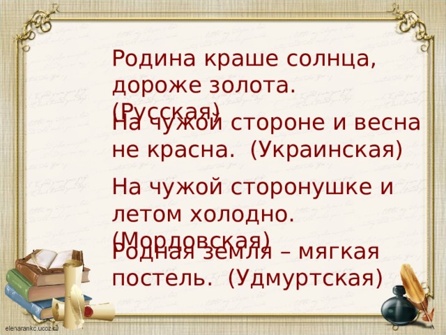 Родина краше солнца, дороже золота. (Русская) На чужой стороне и весна не красна. (Украинская) На чужой сторонушке и летом холодно. (Мордовская) Родная земля – мягкая постель. (Удмуртская) 