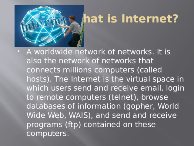 What is Internet? A worldwide network of networks. It is also the network of networks that connects millions computers (called hosts). The Internet is the virtual space in which users send and receive email, login to remote computers (telnet), browse databases of information (gopher, World Wide Web, WAIS), and send and receive programs (ftp) contained on these computers. 