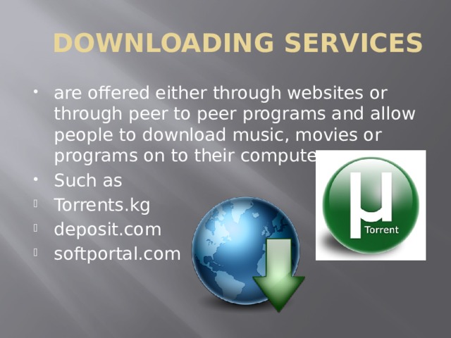 DOWNLOADING SERVICES are offered either through websites or through peer to peer programs and allow people to download music, movies or programs on to their computer. Such as Torrents.kg deposit.com softportal.com 