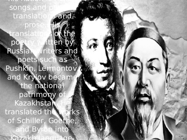 The heritage he left his nation is rich in songs and poems, translations and prose. His translations of the poetry written by Russian writers and poets such as Pushkin, Lermontov, and Krylov became the national patrimony of Kazakhstan. He translated the works of Schiller, Goethe, and Byron into Kazakh language.    