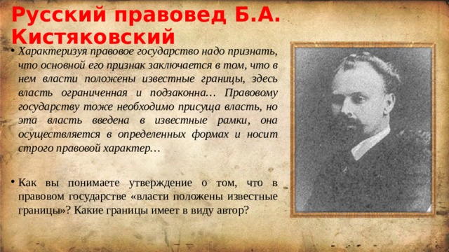 Русский правовед Б.А. Кистяковский Характеризуя правовое государство надо признать, что основной его признак заключается в том, что в нем власти положены известные границы, здесь власть ограниченная и подзаконна… Правовому государству тоже необходимо присуща власть, но эта власть введена в известные рамки, она осуществляется в определенных формах и носит строго правовой характер… Как вы понимаете утверждение о том, что в правовом государстве «власти положены известные границы»? Какие границы имеет в виду автор? 