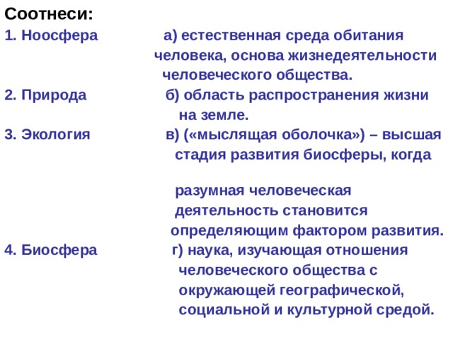 Соотнеси: 1. Ноосфера а) естественная среда обитания  человека, основа жизнедеятельности  человеческого общества. 2. Природа б) область распространения жизни  на земле. 3. Экология в) («мыслящая оболочка») – высшая  стадия развития биосферы, когда  разумная человеческая  деятельность становится  определяющим фактором развития. 4. Биосфера г) наука, изучающая отношения  человеческого общества с  окружающей географической,  социальной и культурной средой. 