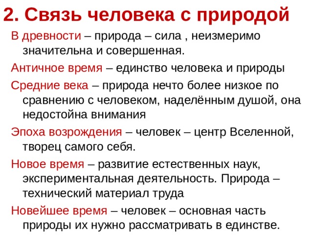 2. Связь человека с природой   В древности – природа – сила , неизмеримо значительна и совершенная. Античное время – единство человека и природы Средние века – природа нечто более низкое по сравнению с человеком, наделённым душой, она недостойна внимания Эпоха возрождения – человек – центр Вселенной, творец самого себя. Новое время – развитие естественных наук, экспериментальная деятельность. Природа – технический материал труда Новейшее время – человек – основная часть природы их нужно рассматривать в единстве. 