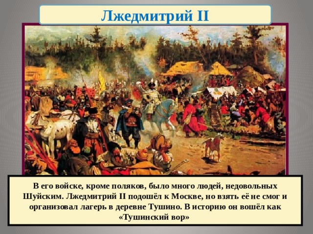 Лжедмитрий II В его войске, кроме поляков, было много людей, недовольных Шуйским. Лжедмитрий II подошёл к Москве, но взять её не смог и организовал лагерь в деревне Тушино. В историю он вошёл как «Тушинский вор» 