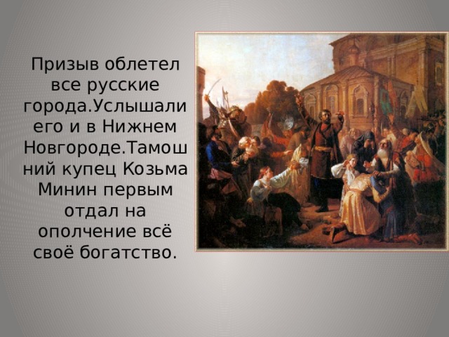 Призыв облетел все русские города.Услышали его и в Нижнем Новгороде.Тамошний купец Козьма Минин первым отдал на ополчение всё своё богатство. 