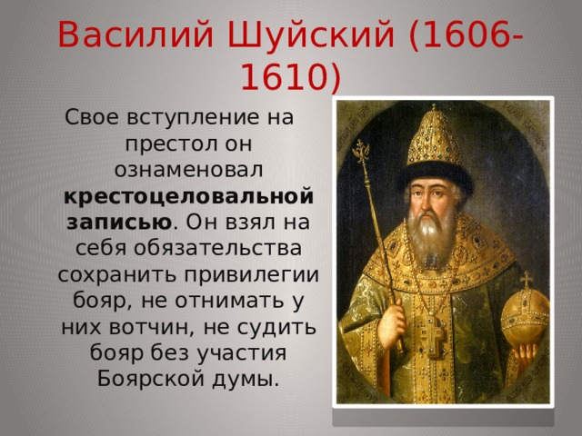 Василий Шуйский (1606-1610) Свое вступление на престол он ознаменовал крестоцеловальной записью . Он взял на себя обязательства сохранить привилегии бояр, не отнимать у них вотчин, не судить бояр без участия Боярской думы. 