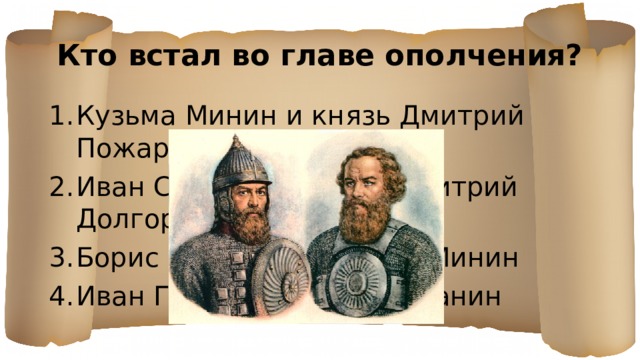 Кто встал во главе ополчения? Кузьма Минин и князь Дмитрий Пожарский Иван Сусанин и князь Дмитрий Долгорукий Борис Годунов и Кузьма Минин Иван Грозный и Иван Сусанин 