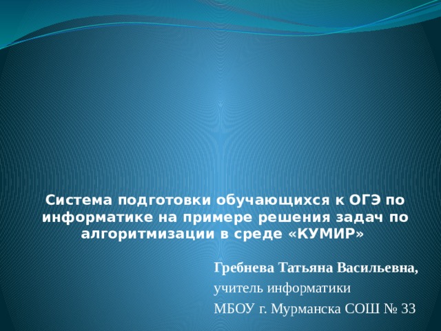  Система подготовки обучающихся к ОГЭ по информатике на примере решения задач по алгоритмизации в среде «КУМИР»  Гребнева Татьяна Васильевна,  учитель информатики МБОУ г. Мурманска СОШ № 33 