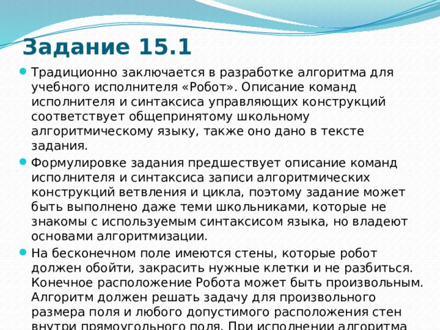 Задание 15.1 Традиционно заключается в разработке алгоритма для учебного исполнителя «Робот». Описание команд исполнителя и синтаксиса управляющих конструкций соответствует общепринятому школьному алгоритмическому языку, также оно дано в тексте задания. Формулировке задания предшествует описание команд исполнителя и синтаксиса записи алгоритмических конструкций ветвления и цикла, поэтому задание может быть выполнено даже теми школьниками, которые не знакомы с используемым синтаксисом языка, но владеют основами алгоритмизации. На бесконечном поле имеются стены, которые робот должен обойти, закрасить нужные клетки и не разбиться. Конечное расположение Робота может быть произвольным. Алгоритм должен решать задачу для произвольного размера поля и любого допустимого расположения стен внутри прямоугольного поля. При исполнении алгоритма Робот не должен разрушиться. Учащиеся записывают алгоритм в текстовом редакторе и сохраняют в текстовом файле. 