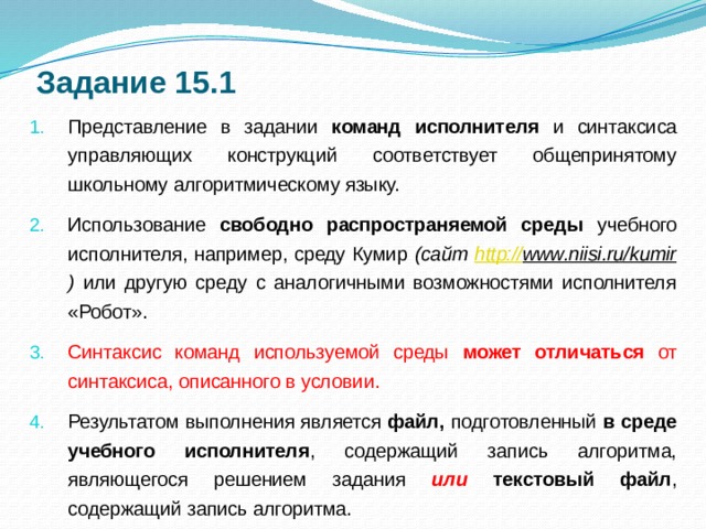 Задание 15.1 Представление в задании команд исполнителя и синтаксиса управляющих конструкций соответствует общепринятому школьному алгоритмическому языку. Использование свободно распространяемой среды учебного исполнителя, например, среду Кумир (сайт http:// www.niisi.ru/kumir ) или другую среду с аналогичными возможностями исполнителя «Робот». Синтаксис команд используемой среды может отличаться от синтаксиса, описанного в условии. Результатом выполнения является файл, подготовленный в среде учебного исполнителя , содержащий запись алгоритма, являющегося решением задания или текстовый файл , содержащий запись алгоритма.