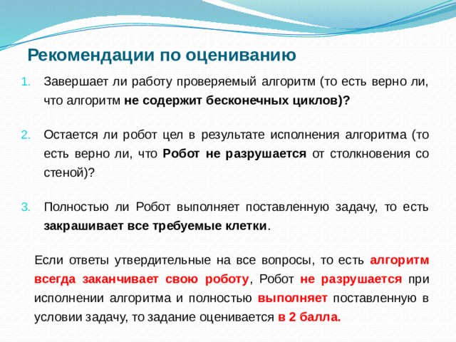 Рекомендации по оцениванию Завершает ли работу проверяемый алгоритм (то есть верно ли, что алгоритм не содержит бесконечных циклов)? Остается ли робот цел в результате исполнения алгоритма (то есть верно ли, что Робот не разрушается от столкновения со стеной)? Полностью ли Робот выполняет поставленную задачу, то есть закрашивает все требуемые клетки . Если ответы утвердительные на все вопросы, то есть алгоритм всегда заканчивает свою роботу , Робот не разрушается при исполнении алгоритма и полностью выполняет поставленную в условии задачу, то задание оценивается в 2 балла.