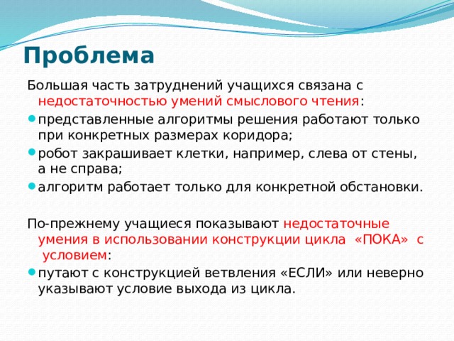 Проблема Большая часть затруднений учащихся связана с недостаточностью умений смыслового чтения : представленные алгоритмы решения работают только при конкретных размерах коридора; робот закрашивает клетки, например, слева от стены, а не справа; алгоритм работает только для конкретной обстановки. По-прежнему учащиеся показывают недостаточные умения в использовании конструкции цикла «ПОКА» с условием : путают с конструкцией ветвления «ЕСЛИ» или неверно указывают условие выхода из цикла.