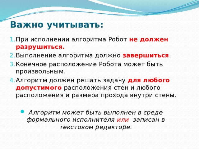 Важно учитывать: При исполнении алгоритма Робот не должен разрушиться. Выполнение алгоритма должно завершиться . Конечное расположение Робота может быть произвольным. Алгоритм должен решать задачу для любого допустимого расположения стен и любого расположения и размера прохода внутри стены. Алгоритм может быть выполнен в среде формального исполнителя или записан в текстовом редакторе.