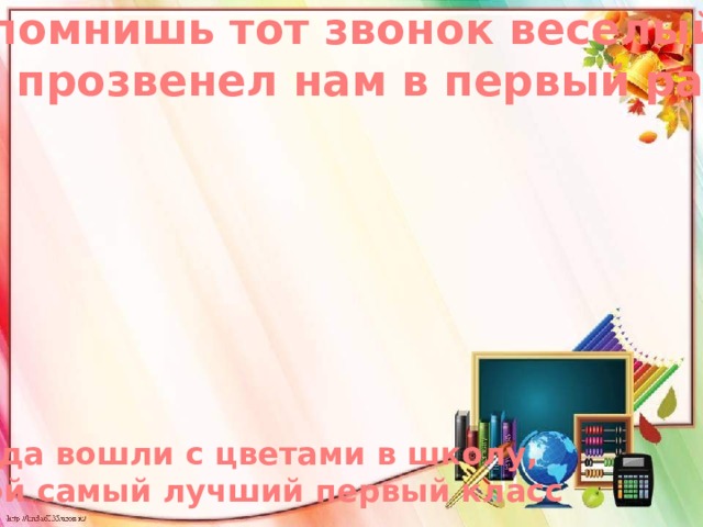 Ты помнишь тот звонок веселый, Что прозвенел нам в первый раз Когда вошли с цветами в школу,  В свой самый лучший первый класс 