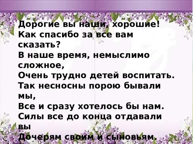 Дорогие вы наши, хорошие!  Как спасибо за все вам сказать?  В наше время, немыслимо сложное,  Очень трудно детей воспитать.  Так несносны порою бывали мы,  Все и сразу хотелось бы нам.  Силы все до конца отдавали вы  Дочерям своим и сыновьям.  Дорогие вы наши родители!  Так любить нас кто будет еще?  Долго-долго на свете живите вы,  Мудро, счастливо и хорошо!     ооо 