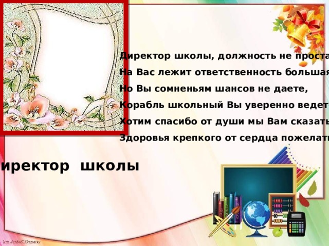 Директор школы, должность не простая,  На Вас лежит ответственность большая,  Но Вы сомненьям шансов не даете,  Корабль школьный Вы уверенно ведете!  Хотим спасибо от души мы Вам сказать,  Здоровья крепкого от сердца пожелать! Директор школы 