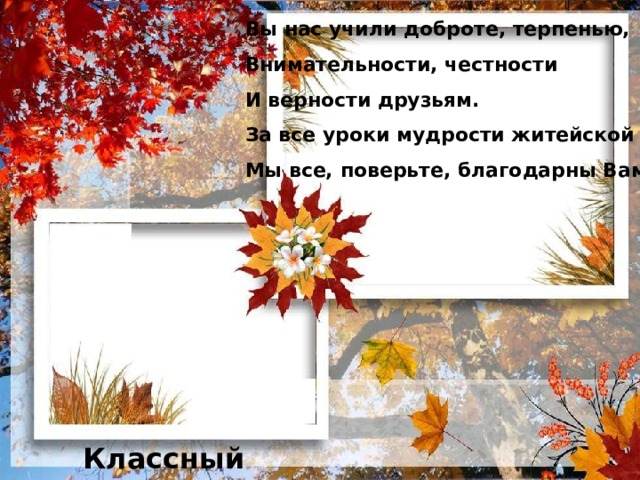 Вы нас учили доброте, терпенью, Внимательности, честности И верности друзьям. За все уроки мудрости житейской Мы все, поверьте, благодарны Вам!   Классный руководитель 